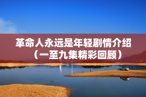 革命人永远是年轻剧情介绍(一至九集精彩回顾) 革命人永远是年轻剧情介绍(一至九集精彩回顾)