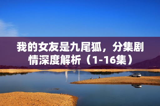 我的女友是九尾狐，分集剧情深度解析（1-16集）