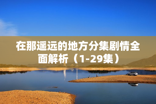 在那遥远的地方分集剧情全面解析（1-29集）