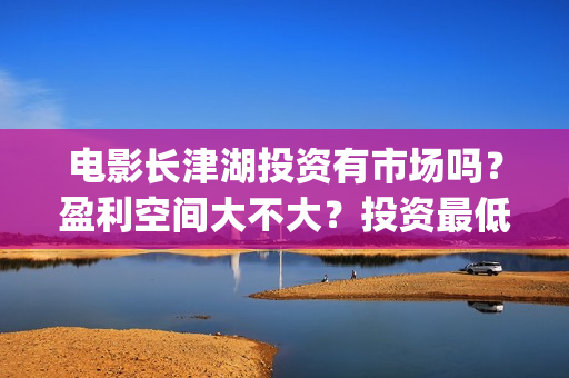 电影长津湖投资有市场吗？盈利空间大不大？投资最低门槛多少？是否靠谱？(长津湖这部电影投资了多少钱)