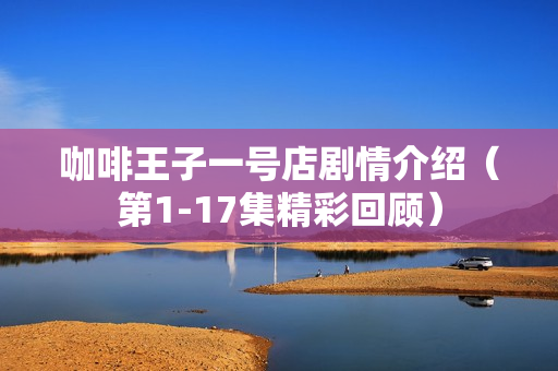 咖啡王子一号店剧情介绍（第1-17集精彩回顾）