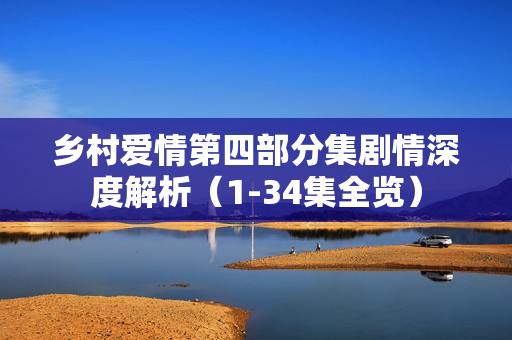 乡村爱情第四部分集剧情深度解析(1-34集全览) 乡村爱情第四部分集剧情深度解析(1-34集全览)