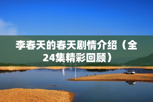 李春天的春天剧情介绍（全24集精彩回顾）