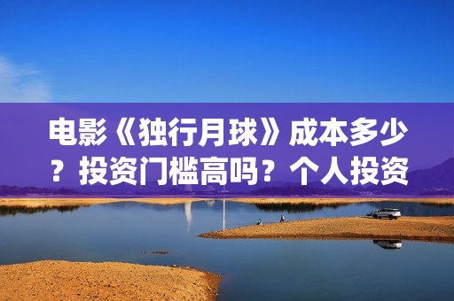 电影《独行月球》成本多少？投资门槛高吗？个人投资真实可靠吗？怎么投资？(电影独行月球免费完整视频)