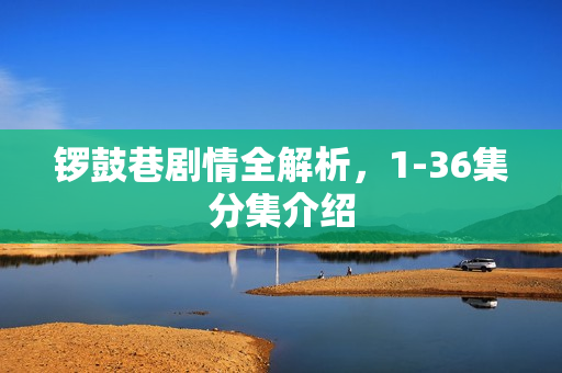 锣鼓巷剧情全解析，1-36集分集介绍