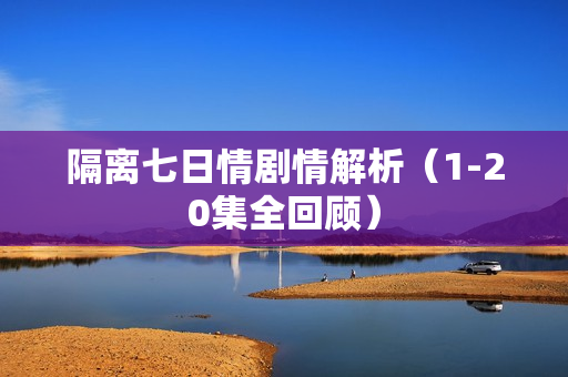 隔离七日情剧情解析(1-20集全回顾) 隔离七日情剧情解析(1-20集全回顾)