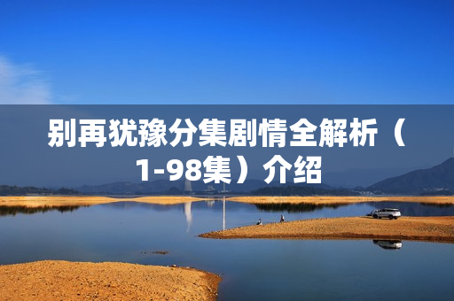 别再犹豫分集剧情全解析(1-98集)介绍 别再犹豫分集剧情全解析(1-98集)介绍