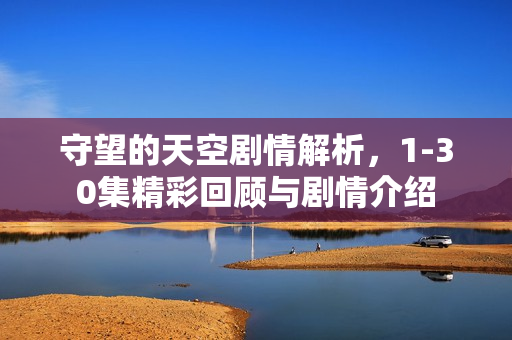 守望的天空剧情解析，1-30集精彩回顾与剧情介绍