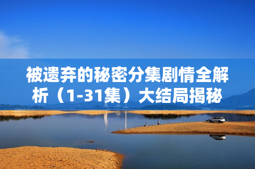 被遗弃的秘密分集剧情全解析（1-31集）大结局揭秘