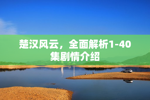 楚汉风云，全面解析1-40集剧情介绍