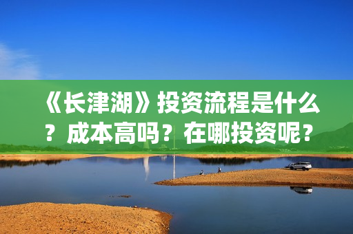 《长津湖》投资流程是什么？成本高吗？在哪投资呢？合同怎么签？(长津湖 投资)