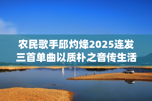 农民歌手邱灼烽2025连发三首单曲以质朴之音传生活本真(民谣歌者邱玥)