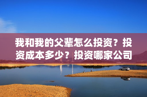 我和我的父辈怎么投资？投资成本多少？投资哪家公司正规呢？(我和我的父辈怎么画)