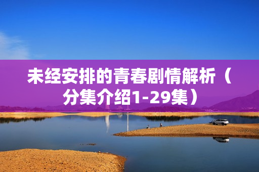 未经安排的青春剧情解析（分集介绍1-29集）