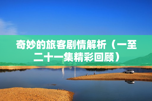 奇妙的旅客剧情解析（一至二十一集精彩回顾）