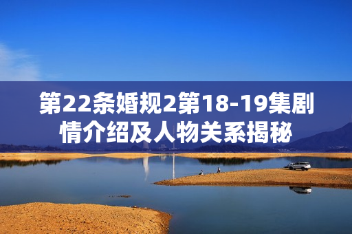 第22条婚规2第18-19集剧情介绍及人物关系揭秘