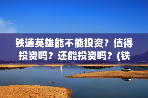 铁道英雄能不能投资？值得投资吗？还能投资吗？(铁道英雄想看人数)
