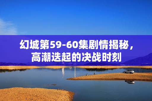 幻城第59-60集剧情揭秘，高潮迭起的决战时刻