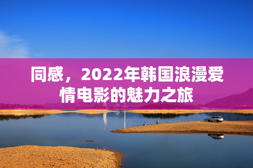 同感,2022年韩国浪漫爱情电影的魅力之旅 同感,2022年韩国浪漫爱情电影的魅力之旅