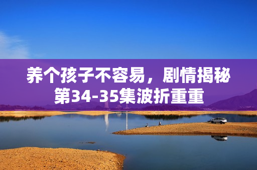 养个孩子不容易，剧情揭秘第34-35集波折重重