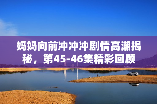 妈妈向前冲冲冲剧情高潮揭秘，第45-46集精彩回顾