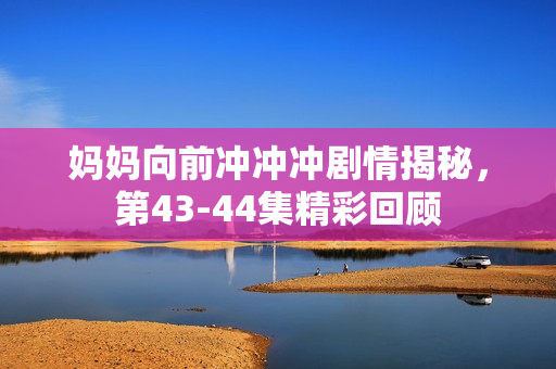 妈妈向前冲冲冲剧情揭秘，第43-44集精彩回顾