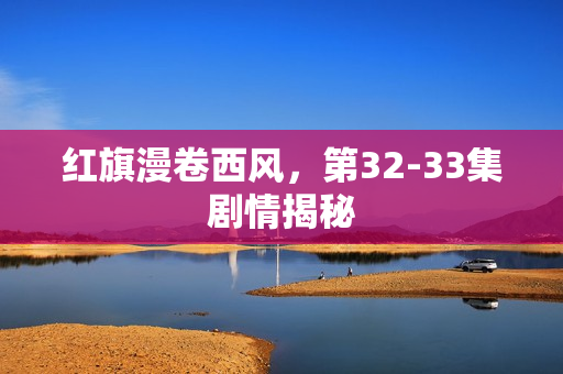 红旗漫卷西风，第32-33集剧情揭秘