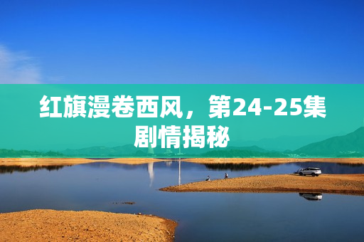 红旗漫卷西风，第24-25集剧情揭秘