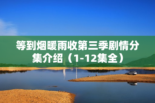等到烟暖雨收第三季剧情分集介绍（1-12集全）