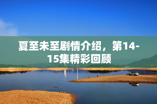 夏至未至剧情介绍,第14-15集精彩回顾 夏至未至剧情介绍,第14-15集精彩回顾