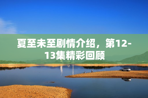 夏至未至剧情介绍，第12-13集精彩回顾