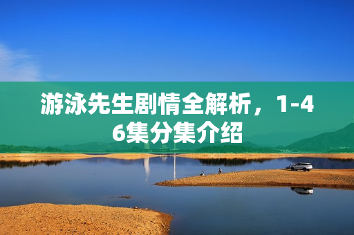 游泳先生剧情全解析，1-46集分集介绍