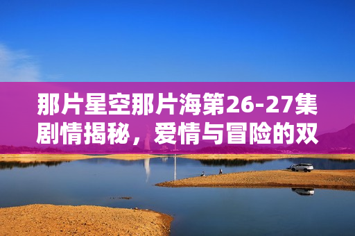 那片星空那片海第26-27集剧情揭秘，爱情与冒险的双重奏