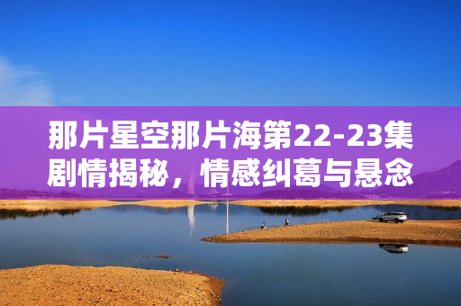那片星空那片海第22-23集剧情揭秘，情感纠葛与悬念迭起