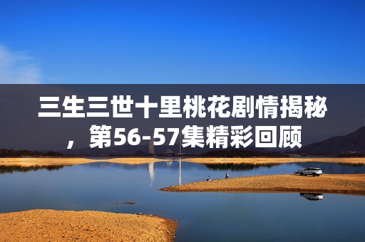 三生三世十里桃花剧情揭秘，第56-57集精彩回顾
