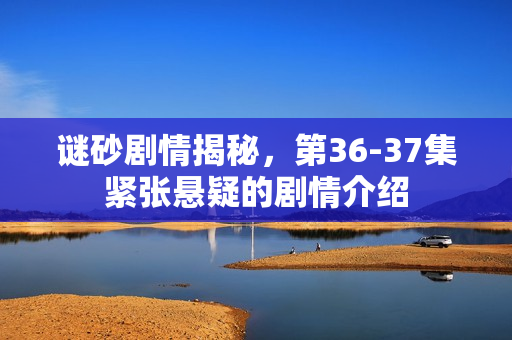 谜砂剧情揭秘，第36-37集紧张悬疑的剧情介绍