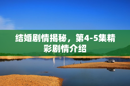 结婚剧情揭秘，第4-5集精彩剧情介绍