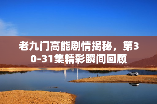 老九门高能剧情揭秘，第30-31集精彩瞬间回顾