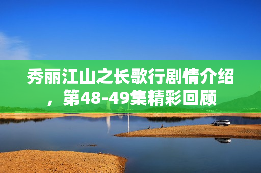 秀丽江山之长歌行剧情介绍，第48-49集精彩回顾