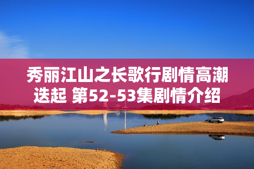 秀丽江山之长歌行剧情高潮迭起 第52-53集剧情介绍 秀丽江山之长歌行剧情高潮迭起 第52-53集剧情介绍