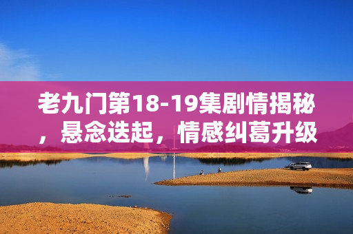 老九门第18-19集剧情揭秘，悬念迭起，情感纠葛升级