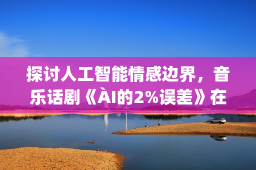探讨人工智能情感边界，音乐话剧《ÀI的2%误差》在京首演(人工智能的探讨)