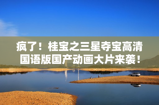 疯了！桂宝之三星夺宝高清国语版国产动画大片来袭！