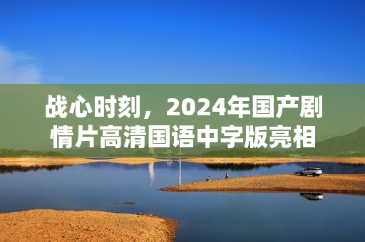 战心时刻,2024年国产剧情片高清国语中字版亮相 战心时刻,2024年国产剧情片高清国语中字版亮相