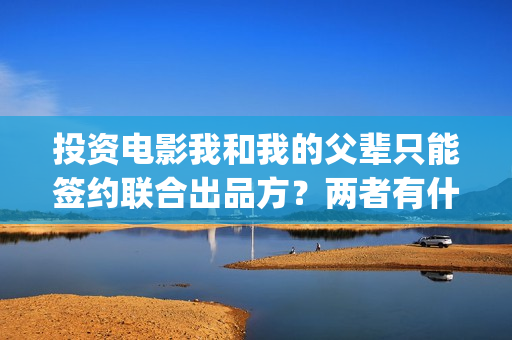 投资电影我和我的父辈只能签约联合出品方？两者有什么区别？(我和我演员表)