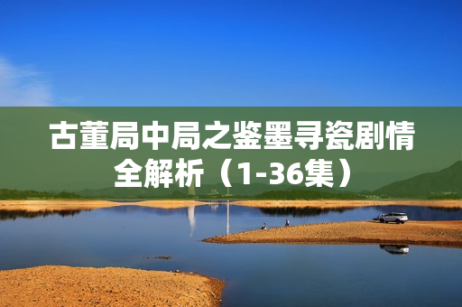 古董局中局之鉴墨寻瓷剧情全解析（1-36集）