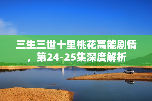三生三世十里桃花高能剧情，第24-25集深度解析
