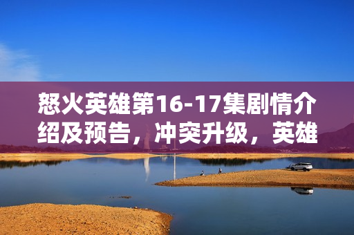 怒火英雄第16-17集剧情介绍及预告，冲突升级，英雄命运走向转折