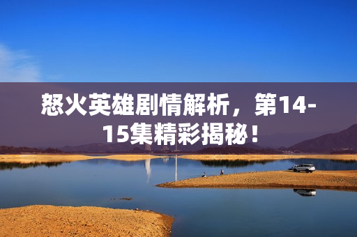 怒火英雄剧情解析，第14-15集精彩揭秘！
