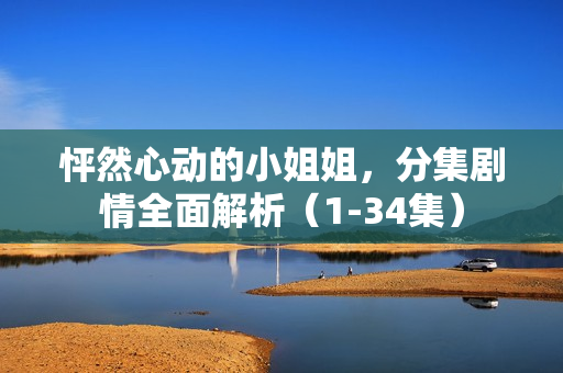 怦然心动的小姐姐,分集剧情全面解析(1-34集) 怦然心动的小姐姐,分集剧情全面解析(1-34集)